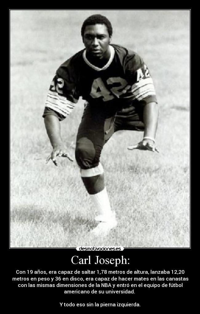Carl Joseph: - Con 19 años, era capaz de saltar 1,78 metros de altura, lanzaba 12,20
metros en peso y 36 en disco, era capaz de hacer mates en las canastas
con las mismas dimensiones de la NBA y entró en el equipo de fútbol
americano de su universidad.
Y todo eso sin la pierna izquierda.