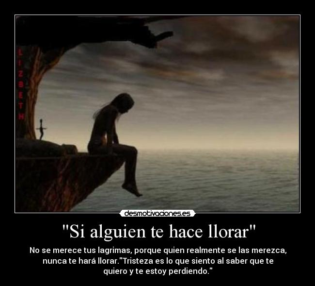 Si alguien te hace llorar - No se merece tus lagrimas, porque quien realmente se las merezca,
nunca te hará llorar.Tristeza es lo que siento al saber que te
quiero y te estoy perdiendo.