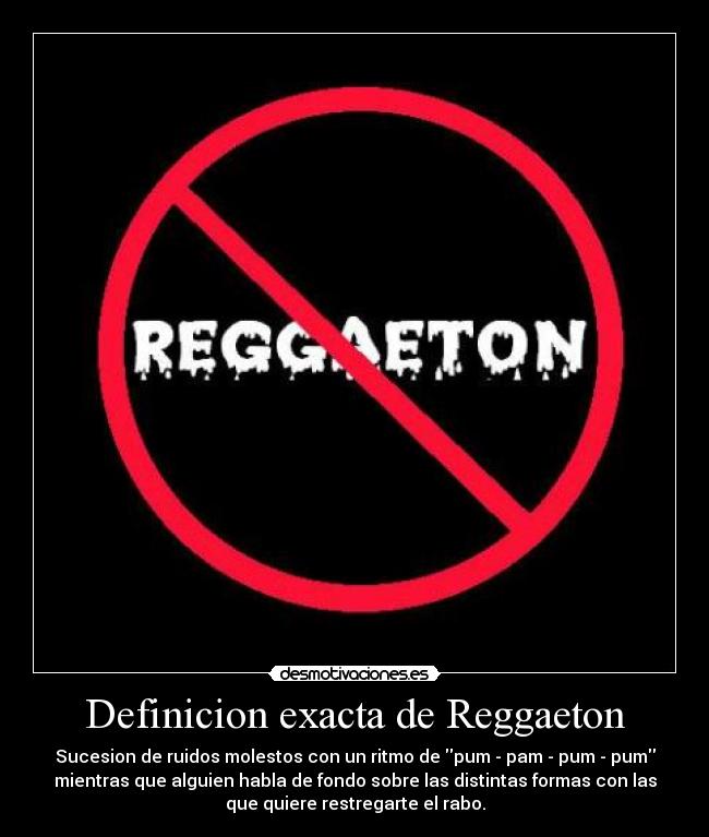 Definicion exacta de Reggaeton - Sucesion de ruidos molestos con un ritmo de pum - pam - pum - pum
mientras que alguien habla de fondo sobre las distintas formas con las
que quiere restregarte el rabo.