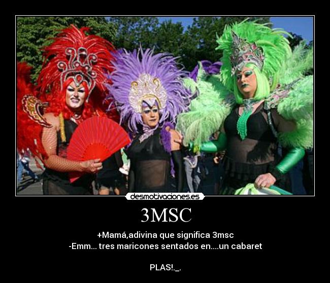 3MSC - +Mamá,adivina que significa 3msc
-Emm... tres maricones sentados en....un cabaret

PLAS!._.