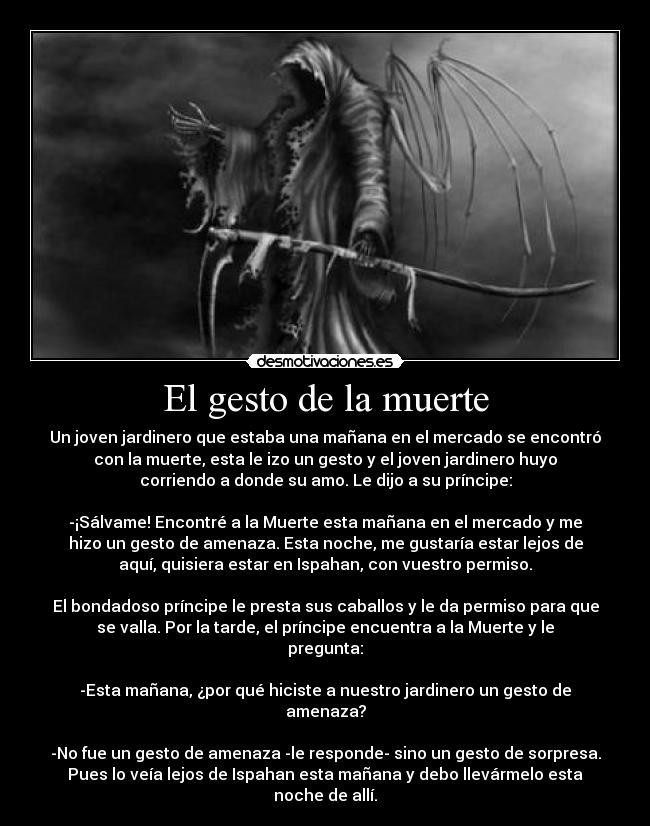 El gesto de la muerte - Un joven jardinero que estaba una mañana en el mercado se encontró
con la muerte, esta le izo un gesto y el joven jardinero huyo
corriendo a donde su amo. Le dijo a su príncipe:
-¡Sálvame! Encontré a la Muerte esta mañana en el mercado y me
hizo un gesto de amenaza. Esta noche, me gustaría estar lejos de
aquí, quisiera estar en Ispahan, con vuestro permiso.
El bondadoso príncipe le presta sus caballos y le da permiso para que
se valla. Por la tarde, el príncipe encuentra a la Muerte y le
pregunta:
-Esta mañana, ¿por qué hiciste a nuestro jardinero un gesto de
amenaza?
-No fue un gesto de amenaza -le responde- sino un gesto de sorpresa.
Pues lo veía lejos de Ispahan esta mañana y debo llevármelo esta
noche de allí.