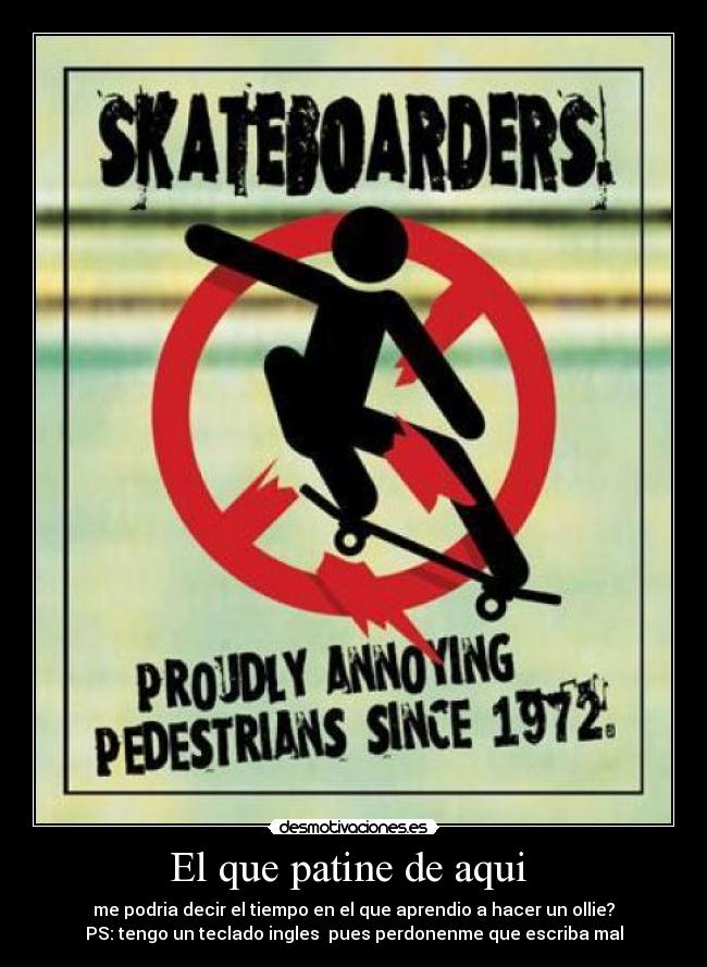 El que patine de aqui - me podria decir el tiempo en el que aprendio a hacer un ollie?
PS: tengo un teclado ingles pues perdonenme que escriba mal