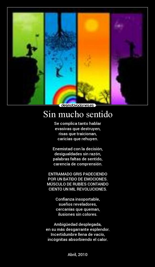 Sin mucho sentido - Se complica tanto hablar
evasivas que destruyen,
risas que traicionan,
caricias que rehuyen.
Enemistad con la decisión,
desigualdades sin razón,
palabras faltas de sentido,
carencia de comprensión.
ENTRAMADO GRIS PADECIENDO
POR UN BATIDO DE EMOCIONES.
MÚSCULO DE RUBÍES CONTANDO
CIENTO UN MIL REVOLUCIONES.
Confianza insoportable,
sueños reveladores,
cercanías que queman,
ilusiones sin colores.
Ambigüedad desplegada,
en su más desgarrante esplendor.
Incertidumbre llena de vacío,
incógnitas absorbiendo el calor.
Abril, 2010