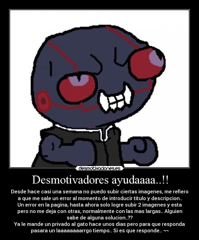 Desmotivadores ayudaaaa..!! - Desde hace casi una semana no puedo subir ciertas imagenes, me refiero
a que me sale un error al momento de introducir titulo y descripcion..
Un error en la pagina, hasta ahora solo logre subir 2 imagenes y esta
pero no me deja con otras, normalmente con las mas largas.. Alguien
sabe de alguna solucion..??
Ya le mande un privado al gato hace unos dias pero para que responda
pasara un laaaaaaaarrgo tiempo.. Si es que responde.. ¬¬