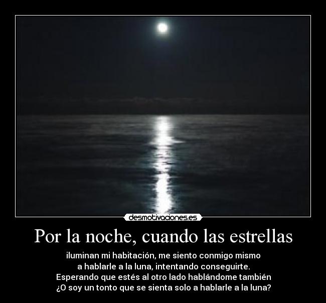 Por la noche, cuando las estrellas - iluminan mi habitación, me siento conmigo mismo
a hablarle a la luna, intentando conseguirte.
Esperando que estés al otro lado hablándome también
¿O soy un tonto que se sienta solo a hablarle a la luna?