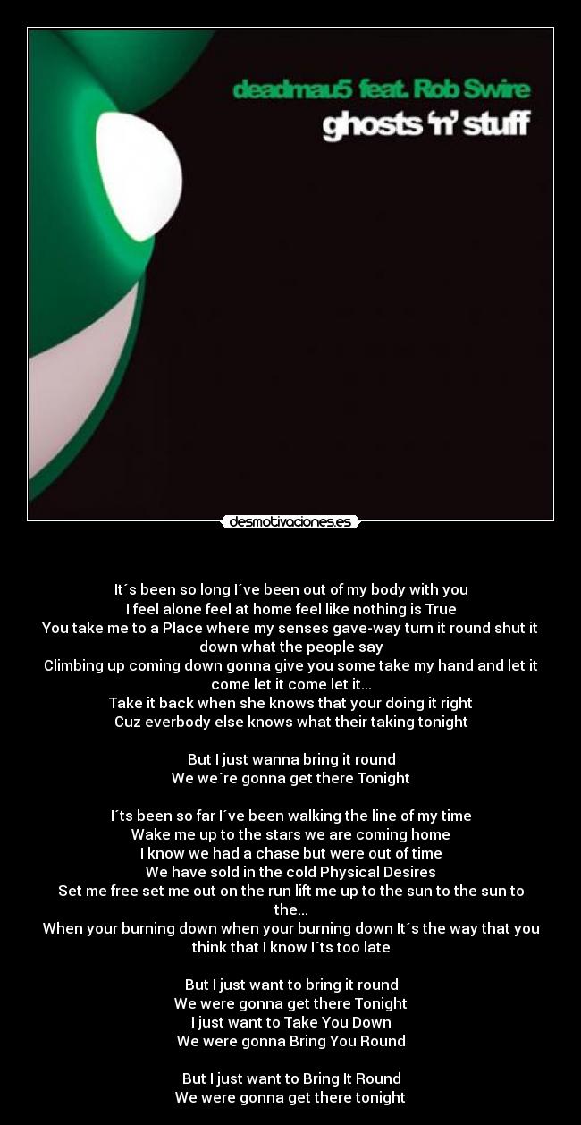   - It´s been so long I´ve been out of my body with you
I feel alone feel at home feel like nothing is True
You take me to a Place where my senses gave-way turn it round shut it
down what the people say
Climbing up coming down gonna give you some take my hand and let it
come let it come let it...
Take it back when she knows that your doing it right
Cuz everbody else knows what their taking tonight

But I just wanna bring it round
We we´re gonna get there Tonight

I´ts been so far I´ve been walking the line of my time
Wake me up to the stars we are coming home
I know we had a chase but were out of time
We have sold in the cold Physical Desires
Set me free set me out on the run lift me up to the sun to the sun to
the...
When your burning down when your burning down It´s the way that you
think that I know I´ts too late

But I just want to bring it round
We were gonna get there Tonight
I just want to Take You Down
We were gonna Bring You Round

But I just want to Bring It Round
We were gonna get there tonight
