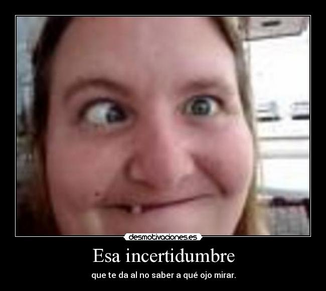 Esa incertidumbre - que te da al no saber a qué ojo mirar.