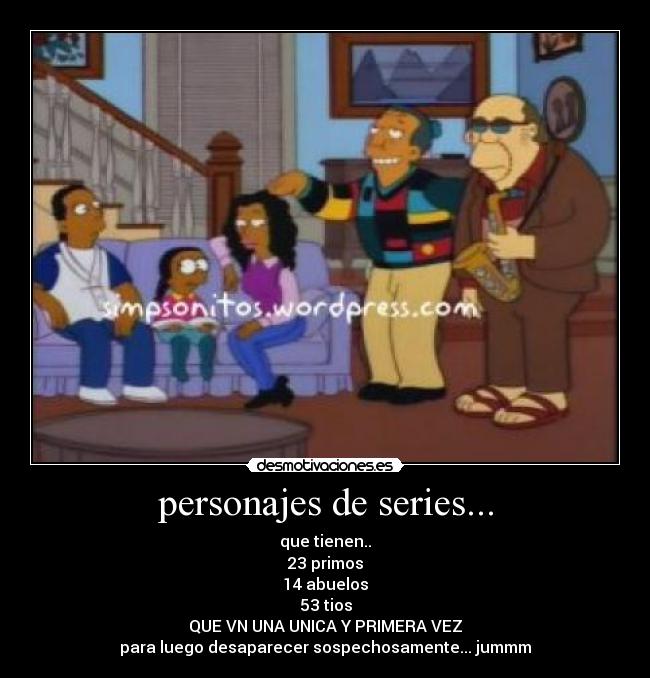 personajes de series... - que tienen..
23 primos
14 abuelos
53 tios
QUE VN UNA UNICA Y PRIMERA VEZ
para luego desaparecer sospechosamente... jummm
