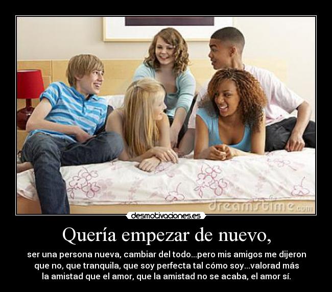 Quería empezar de nuevo, - ser una persona nueva, cambiar del todo...pero mis amigos me dijeron
que no, que tranquila, que soy perfecta tal cómo soy...valorad más
la amistad que el amor, que la amistad no se acaba, el amor sí.