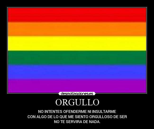 ORGULLO - NO INTENTES OFENDERME NI INSULTARME
CON ALGO DE LO QUE ME SIENTO ORGULLOSO DE SER
NO TE SERVIRA DE NADA.