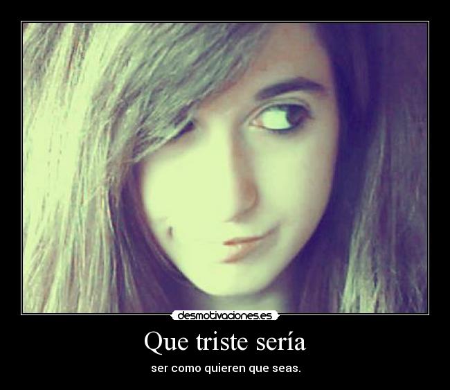 Que triste sería - ser como quieren que seas.
