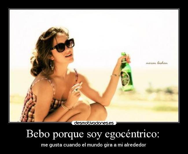 Bebo porque soy egocéntrico:  - me gusta cuando el mundo gira a mi alrededor 