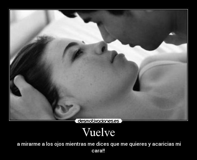 Vuelve - a mirarme a los ojos mientras me dices que me quieres y acaricias mi cara!! 