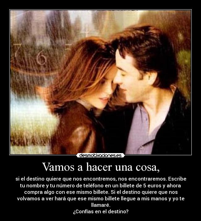 Vamos a hacer una cosa, - si el destino quiere que nos encontremos, nos encontraremos. Escribe
tu nombre y tu número de teléfono en un billete de 5 euros y ahora
compra algo con ese mismo billete. Si el destino quiere que nos
volvamos a ver hará que ese mismo billete llegue a mis manos y yo te
llamaré.
¿Confías en el destino?