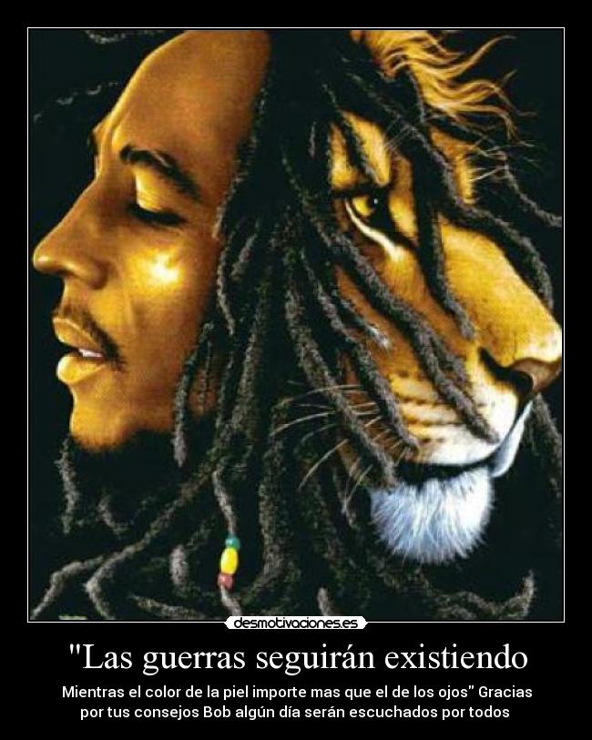 Las guerras seguirán existiendo - Mientras el color de la piel importe mas que el de los ojos Gracias
por tus consejos Bob algún día serán escuchados por todos 