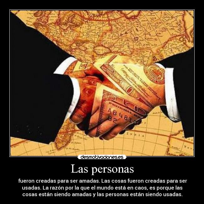 Las personas - fueron creadas para ser amadas. Las cosas fueron creadas para ser
usadas. La razón por la que el mundo está en caos, es porque las
cosas están siendo amadas y las personas están siendo usadas.