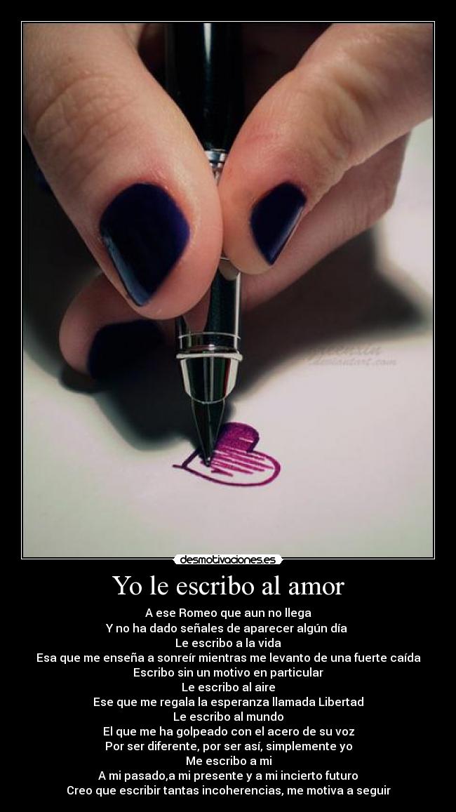 Yo le escribo al amor - A ese Romeo que aun no llega
Y no ha dado señales de aparecer algún día 
Le escribo a la vida
Esa que me enseña a sonreír mientras me levanto de una fuerte caída
Escribo sin un motivo en particular
Le escribo al aire
Ese que me regala la esperanza llamada Libertad
Le escribo al mundo
El que me ha golpeado con el acero de su voz
Por ser diferente, por ser así, simplemente yo
Me escribo a mi
A mi pasado,a mi presente y a mi incierto futuro
Creo que escribir tantas incoherencias, me motiva a seguir
