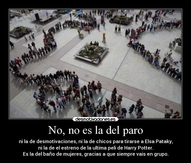 No, no es la del paro - ni la de desmotivaciones, ni la de chicos para tirarse a Elsa Pataky,
ni la de el estreno de la ultima peli de Harry Potter.
Es la del baño de mujeres, gracias a que siempre vais en grupo.