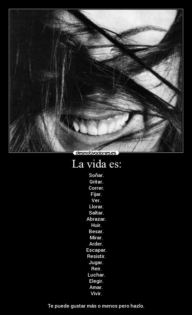 La vida es: - Soñar.
Gritar.
Correr.
Fijar.
Ver.
Llorar.
Saltar.
Abrazar.
Huir.
Besar.
Mirar.
Arder.
Escapar.
Resistir.
Jugar.
Reír.
Luchar.
Elegir.
Amar.
Vivir.
Te puede gustar más o menos pero hazlo.