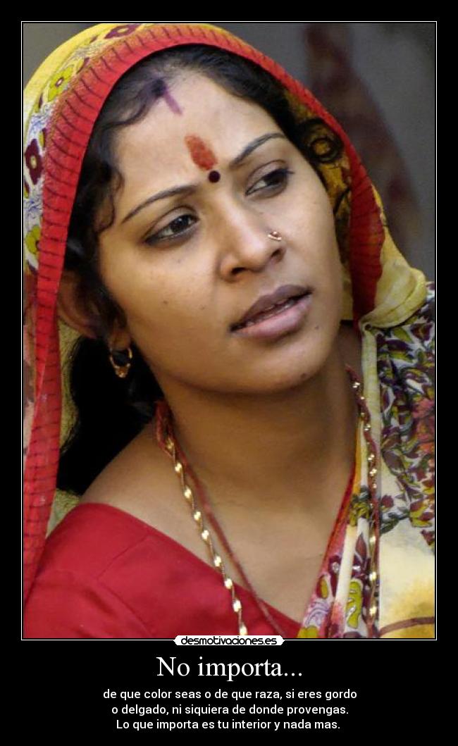 No importa... - de que color seas o de que raza, si eres gordo
o delgado, ni siquiera de donde provengas.
Lo que importa es tu interior y nada mas.