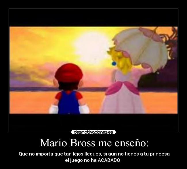 Mario Bross me enseño: -  Que no importa que tan lejos llegues, si aun no tienes a tu princesa
el juego no ha ACABADO  ♥