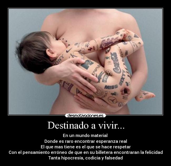 Destinado a vivir... - En un mundo material 
Donde es raro encontrar esperanza real
El que mas tiene es el que se hace respetar
Con el pensamiento erróneo de que en su billetera encontraran la felicidad
Tanta hipocresía, codicia y falsedad