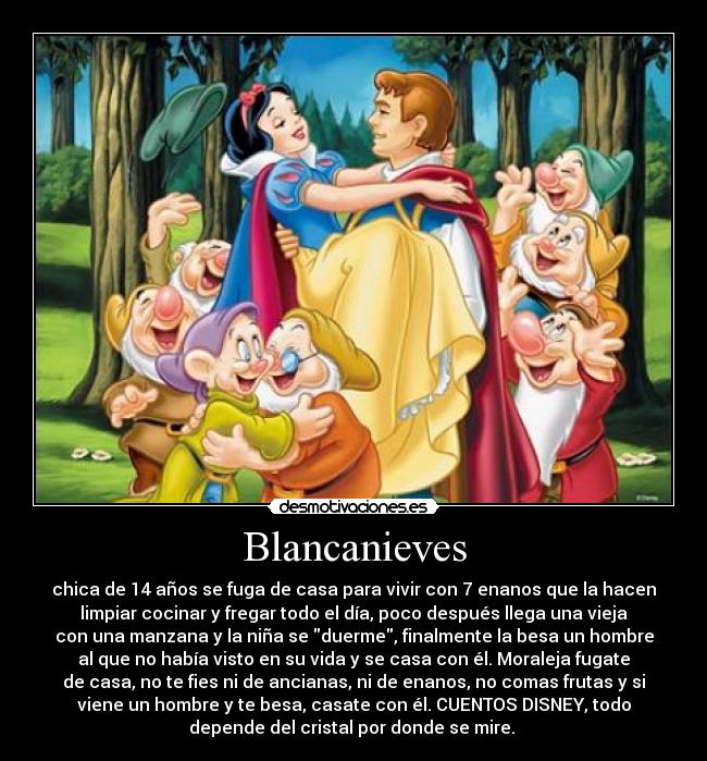 Blancanieves - chica de 14 años se fuga de casa para vivir con 7 enanos que la hacen
limpiar cocinar y fregar todo el día, poco después llega una vieja
con una manzana y la niña se duerme, finalmente la besa un hombre
al que no había visto en su vida y se casa con él. Moraleja fugate
de casa, no te fies ni de ancianas, ni de enanos, no comas frutas y si
viene un hombre y te besa, casate con él. CUENTOS DISNEY, todo
depende del cristal por donde se mire. 