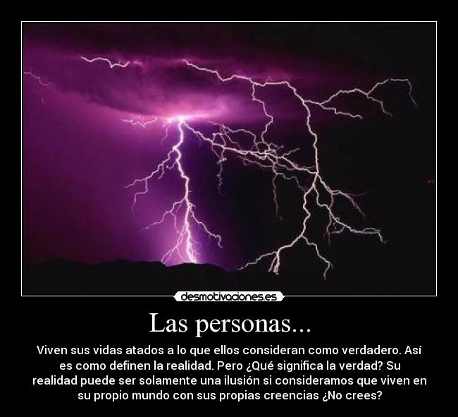Las personas... - Viven sus vidas atados a lo que ellos consideran como verdadero. Así
es como definen la realidad. Pero ¿Qué significa la verdad? Su
realidad puede ser solamente una ilusión si consideramos que viven en
su propio mundo con sus propias creencias ¿No crees?
