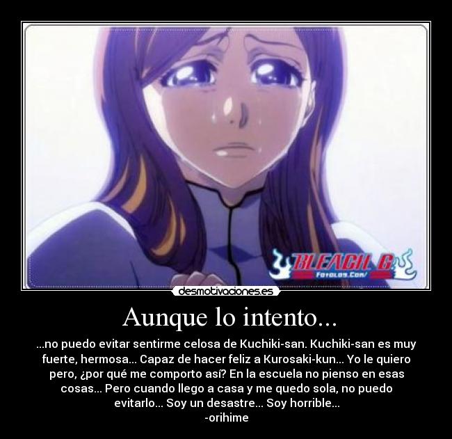 Aunque lo intento... - ...no puedo evitar sentirme celosa de Kuchiki-san. Kuchiki-san es muy
fuerte, hermosa... Capaz de hacer feliz a Kurosaki-kun... Yo le quiero
pero, ¿por qué me comporto así? En la escuela no pienso en esas
cosas... Pero cuando llego a casa y me quedo sola, no puedo
evitarlo... Soy un desastre... Soy horrible...
-orihime