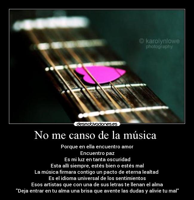 No me canso de la música  - Porque en ella encuentro amor
Encuentro paz
Es mi luz en tanta oscuridad
Esta allí siempre, estés bien o estés mal
La música firmara contigo un pacto de eterna lealtad 
Es el idioma universal de los sentimientos
Esos artistas que con una de sus letras te llenan el alma
Deja entrar en tu alma una brisa que avente las dudas y alivie tu mal