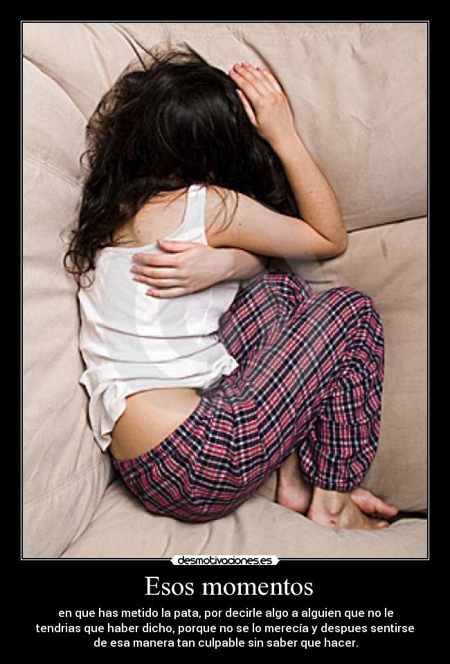 Esos momentos - en que has metido la pata, por decirle algo a alguien que no le
tendrias que haber dicho, porque no se lo merecía y despues sentirse
de esa manera tan culpable sin saber que hacer.