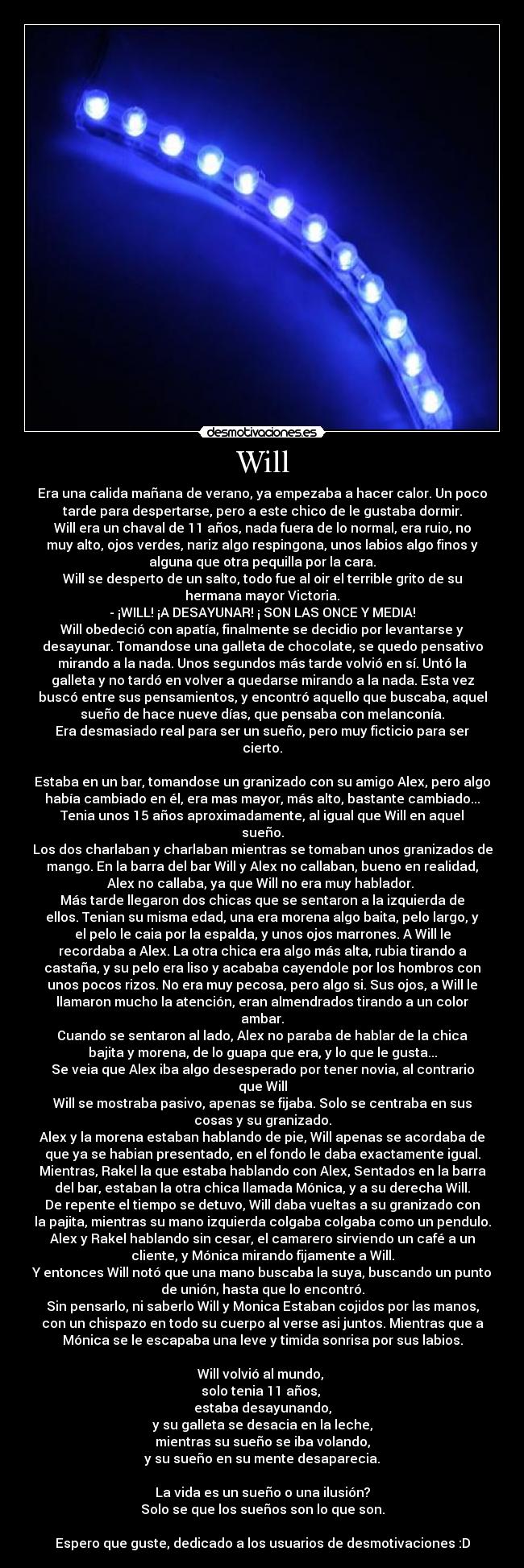 Will - Era una calida mañana de verano, ya empezaba a hacer calor. Un poco
tarde para despertarse, pero a este chico de le gustaba dormir.
Will era un chaval de 11 años, nada fuera de lo normal, era ruio, no
muy alto, ojos verdes, nariz algo respingona, unos labios algo finos y
alguna que otra pequilla por la cara.
Will se desperto de un salto, todo fue al oir el terrible grito de su
hermana mayor Victoria.
- ¡WILL! ¡A DESAYUNAR! ¡ SON LAS ONCE Y MEDIA!
Will obedeció con apatía, finalmente se decidio por levantarse y
desayunar. Tomandose una galleta de chocolate, se quedo pensativo
mirando a la nada. Unos segundos más tarde volvió en sí. Untó la
galleta y no tardó en volver a quedarse mirando a la nada. Esta vez
buscó entre sus pensamientos, y encontró aquello que buscaba, aquel
sueño de hace nueve días, que pensaba con melanconía.
Era desmasiado real para ser un sueño, pero muy ficticio para ser
cierto.

Estaba en un bar, tomandose un granizado con su amigo Alex, pero algo
había cambiado en él, era mas mayor, más alto, bastante cambiado...
Tenia unos 15 años aproximadamente, al igual que Will en aquel
sueño.
Los dos charlaban y charlaban mientras se tomaban unos granizados de
mango. En la barra del bar Will y Alex no callaban, bueno en realidad,
Alex no callaba, ya que Will no era muy hablador. 
Más tarde llegaron dos chicas que se sentaron a la izquierda de
ellos. Tenian su misma edad, una era morena algo baita, pelo largo, y
el pelo le caia por la espalda, y unos ojos marrones. A Will le
recordaba a Alex. La otra chica era algo más alta, rubia tirando a
castaña, y su pelo era liso y acababa cayendole por los hombros con
unos pocos rizos. No era muy pecosa, pero algo si. Sus ojos, a Will le
llamaron mucho la atención, eran almendrados tirando a un color
ambar.
Cuando se sentaron al lado, Alex no paraba de hablar de la chica
bajita y morena, de lo guapa que era, y lo que le gusta...
Se veia que Alex iba algo desesperado por tener novia, al contrario
que Will
Will se mostraba pasivo, apenas se fijaba. Solo se centraba en sus
cosas y su granizado.
Alex y la morena estaban hablando de pie, Will apenas se acordaba de
que ya se habian presentado, en el fondo le daba exactamente igual.
Mientras, Rakel la que estaba hablando con Alex, Sentados en la barra
del bar, estaban la otra chica llamada Mónica, y a su derecha Will.
De repente el tiempo se detuvo, Will daba vueltas a su granizado con
la pajita, mientras su mano izquierda colgaba colgaba como un pendulo.
Alex y Rakel hablando sin cesar, el camarero sirviendo un café a un
cliente, y Mónica mirando fijamente a Will.
Y entonces Will notó que una mano buscaba la suya, buscando un punto
de unión, hasta que lo encontró.
Sin pensarlo, ni saberlo Will y Monica Estaban cojidos por las manos,
con un chispazo en todo su cuerpo al verse asi juntos. Mientras que a
Mónica se le escapaba una leve y timida sonrisa por sus labios.

Will volvió al mundo, 
solo tenia 11 años, 
estaba desayunando,
y su galleta se desacia en la leche,
mientras su sueño se iba volando,
y su sueño en su mente desaparecia.

La vida es un sueño o una ilusión?
Solo se que los sueños son lo que son.

Espero que guste, dedicado a los usuarios de desmotivaciones :D