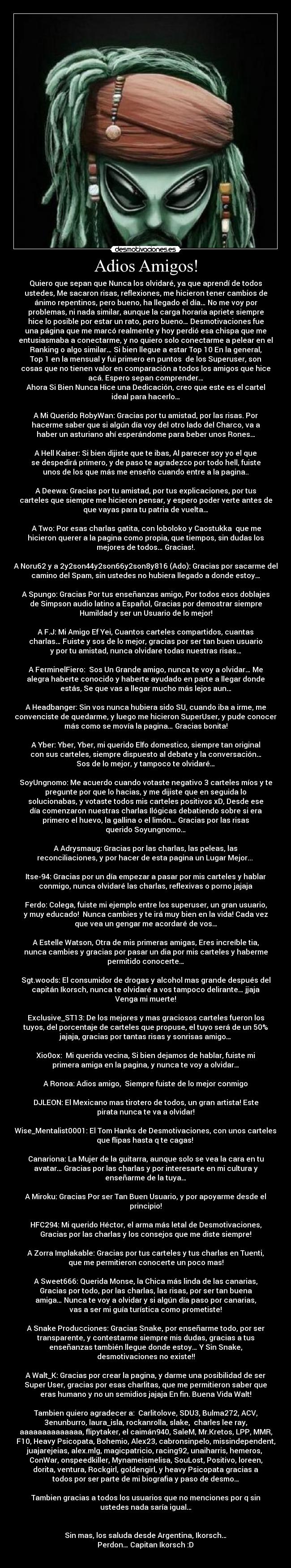 Adios Amigos! - Quiero que sepan que Nunca los olvidaré, ya que aprendí de todos
ustedes, Me sacaron risas, reflexiones, me hicieron tener cambios de
ánimo repentinos, pero bueno, ha llegado el día… No me voy por
problemas, ni nada similar, aunque la carga horaria apriete siempre
hice lo posible por estar un rato, pero bueno… Desmotivaciones fue
una página que me marcó realmente y hoy perdió esa chispa que me
entusiasmaba a conectarme, y no quiero solo conectarme a pelear en el
Ranking o algo similar… Si bien llegue a estar Top 10 En la general,
Top 1 en la mensual y fui primero en puntos  de los Superuser, son
cosas que no tienen valor en comparación a todos los amigos que hice
acá. Espero sepan comprender…
Ahora Si Bien Nunca Hice una Dedicación, creo que este es el cartel
ideal para hacerlo…

A Mi Querido RobyWan: Gracias por tu amistad, por las risas. Por
hacerme saber que si algún día voy del otro lado del Charco, va a
haber un asturiano ahí esperándome para beber unos Rones…

A Hell Kaiser: Si bien dijiste que te ibas, Al parecer soy yo el que
se despedirá primero, y de paso te agradezco por todo hell, fuiste
unos de los que más me enseño cuando entre a la pagina..

A Deewa: Gracias por tu amistad, por tus explicaciones, por tus
carteles que siempre me hicieron pensar, y espero poder verte antes de
que vayas para tu patria de vuelta…

 A Two: Por esas charlas gatita, con loboloko y Caostukka  que me
hicieron querer a la pagina como propia, que tiempos, sin dudas los
mejores de todos… Gracias!.

A Noru62 y a 2y2son44y2son66y2son8y816 (Ado): Gracias por sacarme del
camino del Spam, sin ustedes no hubiera llegado a donde estoy…

A Spungo: Gracias Por tus enseñanzas amigo, Por todos esos doblajes
de Simpson audio latino a Español, Gracias por demostrar siempre
Humildad y ser un Usuario de lo mejor!

A F.J: Mi Amigo Ef Yei, Cuantos carteles compartidos, cuantas
charlas… Fuiste y sos de lo mejor, gracias por ser tan buen usuario
y por tu amistad, nunca olvidare todas nuestras risas…

A FerminelFiero:  Sos Un Grande amigo, nunca te voy a olvidar… Me
alegra haberte conocido y haberte ayudado en parte a llegar donde
estás, Se que vas a llegar mucho más lejos aun…

A Headbanger: Sin vos nunca hubiera sido SU, cuando iba a irme, me
convenciste de quedarme, y luego me hicieron SuperUser, y pude conocer
más como se movía la pagina… Gracias bonita!

A Yber: Yber, Yber, mi querido Elfo domestico, siempre tan original
con sus carteles, siempre dispuesto al debate y la conversación…
Sos de lo mejor, y tampoco te olvidaré…

SoyUngnomo: Me acuerdo cuando votaste negativo 3 carteles míos y te
pregunte por que lo hacias, y me dijiste que en seguida lo
solucionabas, y votaste todos mis carteles positivos xD, Desde ese
día comenzaron nuestras charlas Ilógicas debatiendo sobre si era
primero el huevo, la gallina o el limón… Gracias por las risas
querido Soyungnomo…

A Adrysmaug: Gracias por las charlas, las peleas, las
reconciliaciones, y por hacer de esta pagina un Lugar Mejor... 

Itse-94: Gracias por un día empezar a pasar por mis carteles y hablar
conmigo, nunca olvidaré las charlas, reflexivas o porno jajaja

Ferdo: Colega, fuiste mi ejemplo entre los superuser, un gran usuario,
y muy educado!  Nunca cambies y te irá muy bien en la vida! Cada vez
que vea un gengar me acordaré de vos…

A Estelle Watson, Otra de mis primeras amigas, Eres increíble tia,
nunca cambies y gracias por pasar un dia por mis carteles y haberme
permitido conocerte…

Sgt.woods: El consumidor de drogas y alcohol mas grande después del
capitán Ikorsch, nunca te olvidaré a vos tampoco delirante… jjaja
Venga mi muerte!

Exclusive_ST13: De los mejores y mas graciosos carteles fueron los
tuyos, del porcentaje de carteles que propuse, el tuyo será de un 50%
jajaja, gracias por tantas risas y sonrisas amigo…

Xio0ox:  Mi querida vecina, Si bien dejamos de hablar, fuiste mi
primera amiga en la pagina, y nunca te voy a olvidar…

A Ronoa: Adios amigo,  Siempre fuiste de lo mejor conmigo

DJLEON: El Mexicano mas tirotero de todos, un gran artista! Este
pirata nunca te va a olvidar!

Wise_Mentalist0001: El Tom Hanks de Desmotivaciones, con unos carteles
que flipas hasta q te cagas! 

Canariona: La Mujer de la guitarra, aunque solo se vea la cara en tu
avatar… Gracias por las charlas y por interesarte en mi cultura y
enseñarme de la tuya…

A Miroku: Gracias Por ser Tan Buen Usuario, y por apoyarme desde el
principio!

HFC294: Mi querido Héctor, el arma más letal de Desmotivaciones,
Gracias por las charlas y los consejos que me diste siempre!

A Zorra Implakable: Gracias por tus carteles y tus charlas en Tuenti,
que me permitieron conocerte un poco mas!

A Sweet666: Querida Monse, la Chica más linda de las canarias,
Gracias por todo, por las charlas, las risas, por ser tan buena
amiga… Nunca te voy a olvidar y si algún día paso por canarias,
vas a ser mi guía turística como prometiste!

A Snake Producciones: Gracias Snake, por enseñarme todo, por ser
transparente, y contestarme siempre mis dudas, gracias a tus
enseñanzas también llegue donde estoy… Y Sin Snake,
desmotivaciones no existe!!

A Walt_K: Gracias por crear la pagina, y darme una posibilidad de ser
Super User, gracias por esas charlitas, que me permitieron saber que
eras humano y no un semidios jajaja En fin. Buena Vida Walt!

Tambien quiero agradecer a:  Carlitolove, SDU3, Bulma272, ACV,
3enunburro, laura_isla, rockanrolla, slake,  charles lee ray,
aaaaaaaaaaaaaa, flipytaker, el caimán940, SaleM, Mr.Kretos, LPP, MMR,
F10, Heavy Psicopata, Bohemio, Alex23, cabronsinpelo, missindependent,
juajarejeias, alex.mlg, magicpatricio, racing92, unaiharris, hemeros, 
ConWar, onspeedkiller, Mynameismelisa, SouLost, Positivo, loreen,
dorita, ventura, Rockgirl, goldengirl, y heavy Psicopata gracias a
todos por ser parte de mi biografia y paso de desmo…

Tambien gracias a todos los usuarios que no menciones por q sin
ustedes nada saría igual…


Sin mas, los saluda desde Argentina, Ikorsch…
 Perdon… Capitan Ikorsch :D 
