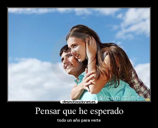 Pensar que he esperado - todo un año para verte