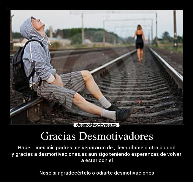 Gracias Desmotivadores - Hace 1 mes mis padres me separaron de , llevándome a otra ciudad
y gracias a desmortivaciones.es aun sigo teniendo esperanzas de volver a estar con el
Nose si agradecértelo o odiarte desmotivaciones
