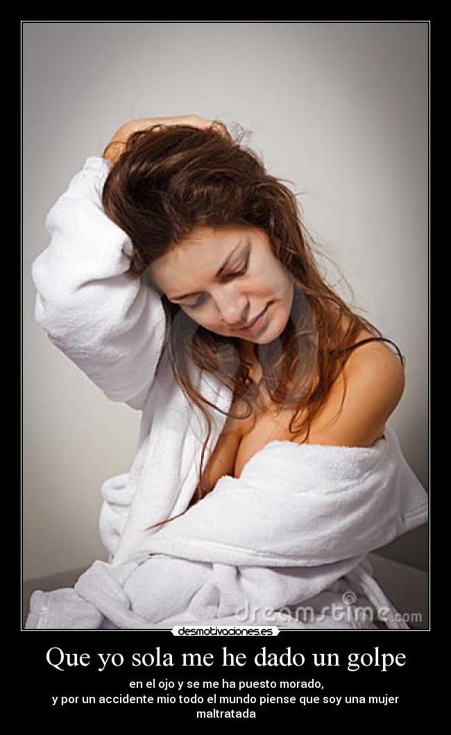 Que yo sola me he dado un golpe - en el ojo y se me ha puesto morado,
y por un accidente mio todo el mundo piense que soy una mujer maltratada