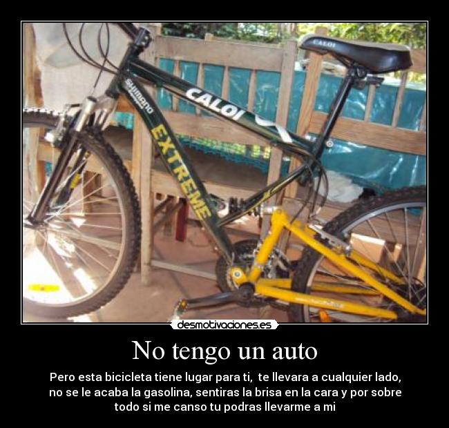 No tengo un auto - Pero esta bicicleta tiene lugar para ti, te llevara a cualquier lado,
no se le acaba la gasolina, sentiras la brisa en la cara y por sobre
todo si me canso tu podras llevarme a mi