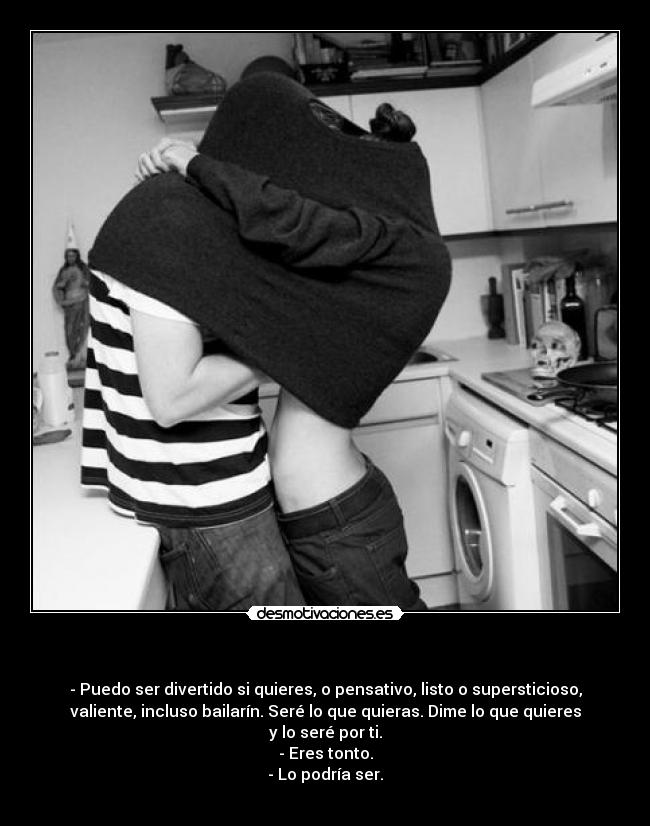  - - Puedo ser divertido si quieres, o pensativo, listo o supersticioso,
valiente, incluso bailarín. Seré lo que quieras. Dime lo que quieres
y lo seré por ti.
- Eres tonto.
- Lo podría ser.
