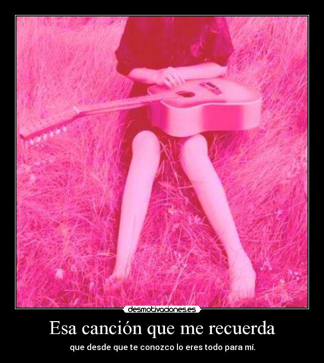 Esa canción que me recuerda - que desde que te conozco lo eres todo para mí.