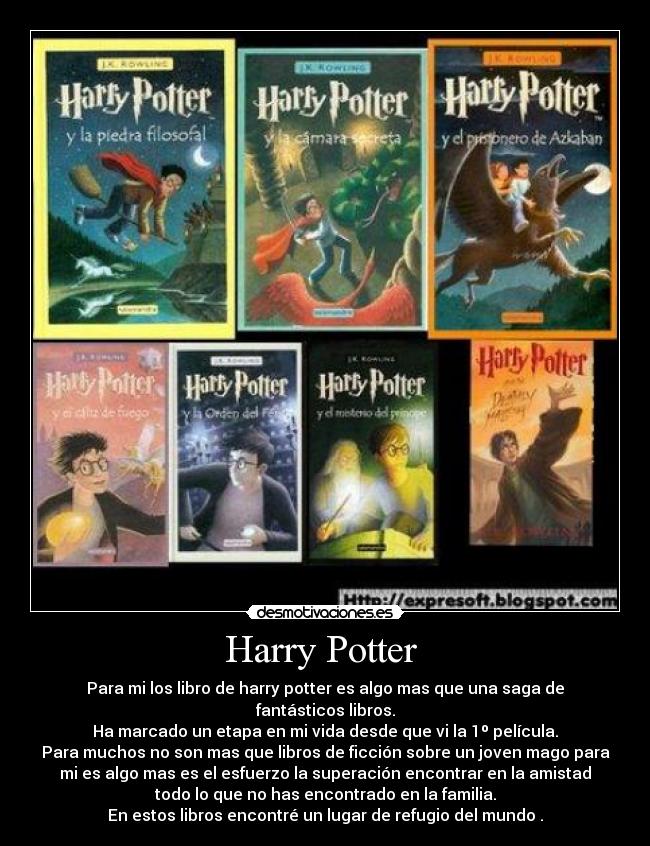 Harry Potter - Para mi los libro de harry potter es algo mas que una saga de
fantásticos libros.
Ha marcado un etapa en mi vida desde que vi la 1º película.
Para muchos no son mas que libros de ficción sobre un joven mago para
mi es algo mas es el esfuerzo la superación encontrar en la amistad
todo lo que no has encontrado en la familia.
En estos libros encontré un lugar de refugio del mundo .