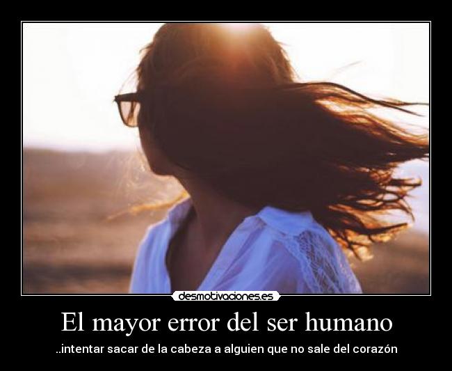 El mayor error del ser humano - ..intentar sacar de la cabeza a alguien que no sale del corazón