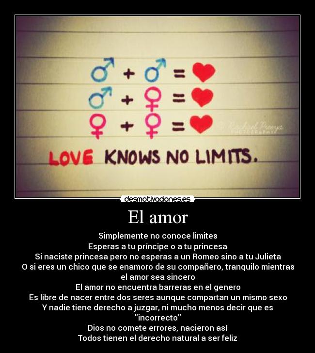 El amor - Simplemente no conoce limites
Esperas a tu príncipe o a tu princesa
Si naciste princesa pero no esperas a un Romeo sino a tu Julieta
O si eres un chico que se enamoro de su compañero, tranquilo mientras
el amor sea sincero
El amor no encuentra barreras en el genero
Es libre de nacer entre dos seres aunque compartan un mismo sexo
Y nadie tiene derecho a juzgar, ni mucho menos decir que es
incorrecto
Dios no comete errores, nacieron así
Todos tienen el derecho natural a ser feliz