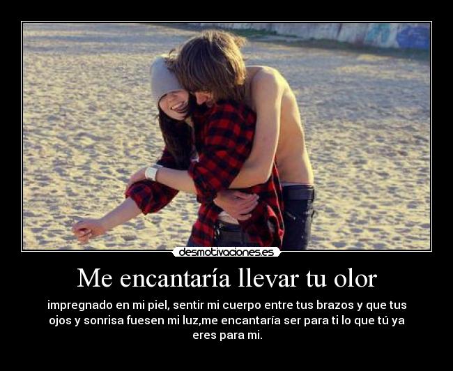 Me encantaría llevar tu olor - impregnado en mi piel, sentir mi cuerpo entre tus brazos y que tus
ojos y sonrisa fuesen mi luz,me encantaría ser para ti lo que tú ya
eres para mi.