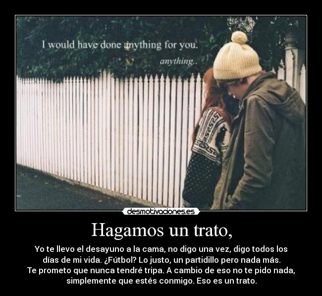 Hagamos un trato, - Yo te llevo el desayuno a la cama, no digo una vez, digo todos los
días de mi vida. ¿Fútbol? Lo justo, un partidillo pero nada más.
Te prometo que nunca tendré tripa. A cambio de eso no te pido nada,
simplemente que estés conmigo. Eso es un trato.