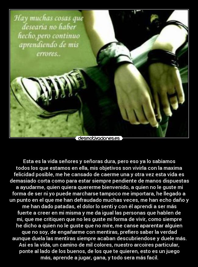    - Esta es la vida señores y señoras dura, pero eso ya lo sabiamos
todos los que estamos en ella, mis objetivos son vivirla con la maxima
felicidad posible, me he cansado de caerme una y otra vez esta vida es
demasiado corta como para estar siempre pendiente de manos dispuestas
a ayudarme, quien quiera quererme bienvenido, a quien no le guste mi
forma de ser ni yo puede marcharse tampoco me importara, he llegado a
un punto en el que me han defraudado muchas veces, me han echo daño y
me han dado patadas, el dolor lo senti y con él aprendi a ser más
fuerte a creer en mi misma y me da igual las personas que hablen de
mi, que me critiquen que no les guste mi forma de vivir, como siempre
he dicho a quien no le guste que no mire, me canse aparentar alguien
que no soy, de engañarme con mentiras, prefiero saber la verdad
aunque duela las mentiras siempre acaban descubriendose y duele más.
Asi es la vida, un camino de mil colores, nuestro arcoires particular,
ponte al lado de los buenos, de los que te quieren, esto es un juego
más, aprende a jugar, gana, y todo sera más facil.