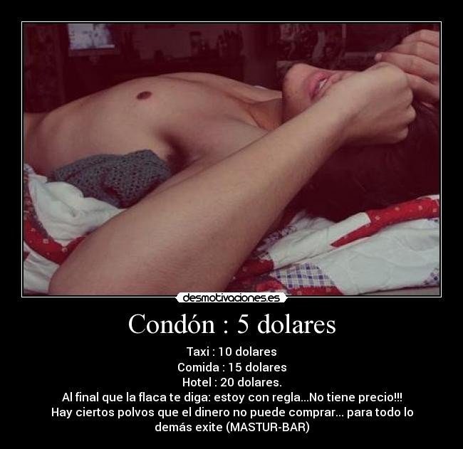 Condón : 5 dolares - Taxi : 10 dolares
Comida : 15 dolares
Hotel : 20 dolares.
Al final que la flaca te diga: estoy con regla...No tiene precio!!!
Hay ciertos polvos que el dinero no puede comprar... para todo lo
demás exite (MASTUR-BAR)
