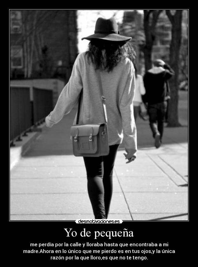 Yo de pequeña - me perdía por la calle y lloraba hasta que encontraba a mi
madre.Ahora en lo único que me pierdo es en tus ojos,y la única
razón por la que lloro,es que no te tengo.