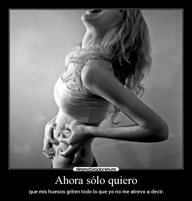 Ahora sólo quiero - que mis huesos griten todo lo que yo no me atrevo a decir.