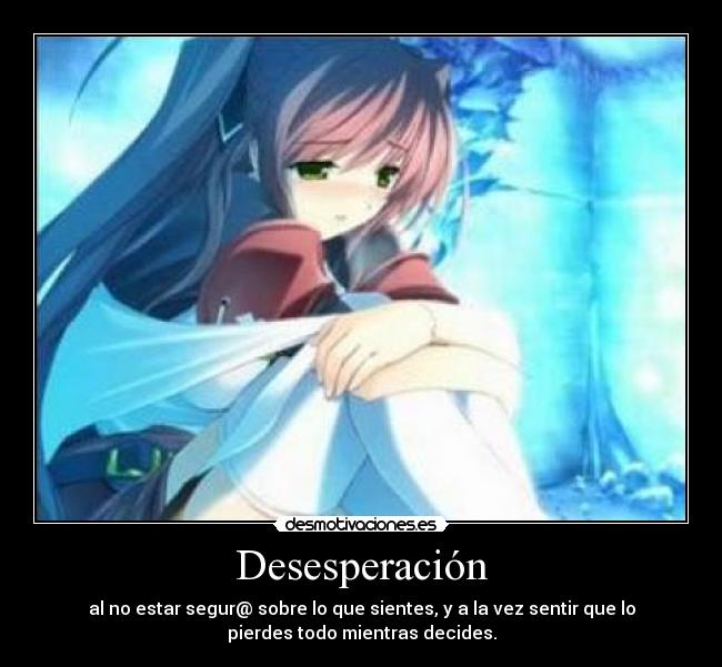 Desesperación - al no estar segur@ sobre lo que sientes, y a la vez sentir que lo
pierdes todo mientras decides.
