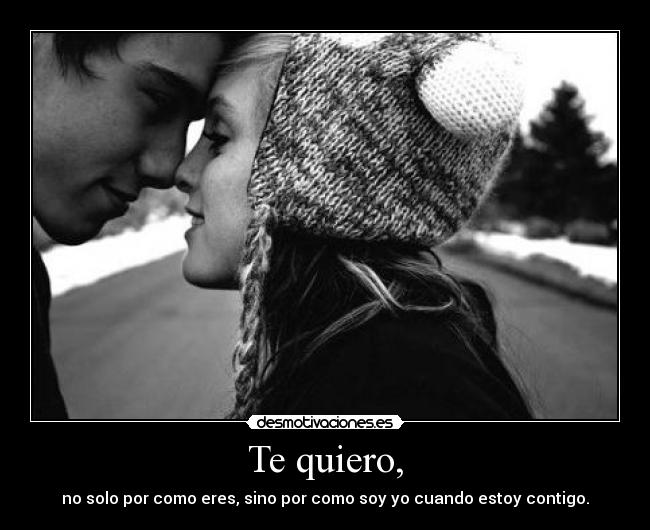 Te quiero, - no solo por como eres, sino por como soy yo cuando estoy contigo.